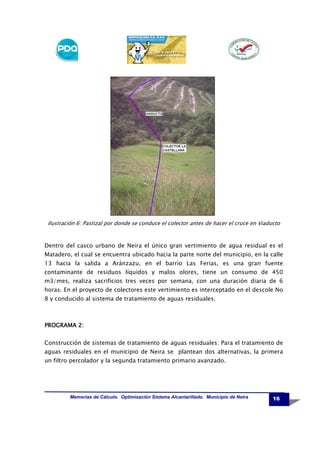 Ilustración 6: Pastizal por donde se conduce el colector antes de hacer el cruce en Viaducto

Dentro del casco urbano de Neira el único gran vertimiento de agua residual es el
Matadero, el cual se encuentra ubicado hacia la parte norte del municipio, en la calle
13 hacia la salida a Aránzazu, en el barrio Las Ferias, es una gran fuente
contaminante de residuos líquidos y malos olores, tiene un consumo de 450
m3/mes, realiza sacrificios tres veces por semana, con una duración diaria de 6
horas. En el proyecto de colectores este vertimiento es interceptado en el descole No
8 y conducido al sistema de tratamiento de aguas residuales.

PROGRAMA 2:
Construcción de sistemas de tratamiento de aguas residuales: Para el tratamiento de
aguas residuales en el municipio de Neira se plantean dos alternativas, la primera
un filtro percolador y la segunda tratamiento primario avanzado.

Memorias de Cálculo. Optimización Sistema Alcantarillado. Municipio de Neira

16

 