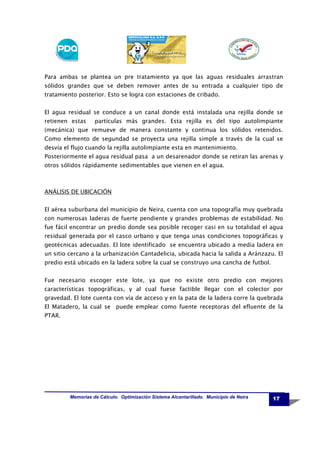 Para ambas se plantea un pre tratamiento ya que las aguas residuales arrastran
sólidos grandes que se deben remover antes de su entrada a cualquier tipo de
tratamiento posterior. Esto se logra con estaciones de cribado.
El agua residual se conduce a un canal donde está instalada una rejilla donde se
retienen estas

partículas más grandes. Esta rejilla es del tipo autolimpiante

(mecánica) que remueve de manera constante y continua los sólidos retenidos.
Como elemento de segundad se proyecta una rejilla simple a través de la cual se
desvía el flujo cuando la rejilla autolimpiante esta en mantenimiento.
Posteriormente el agua residual pasa a un desarenador donde se retiran las arenas y
otros sólidos rápidamente sedimentables que vienen en el agua.

ANÁLISIS DE UBICACIÓN
El aérea suburbana del municipio de Neira, cuenta con una topografía muy quebrada
con numerosas laderas de fuerte pendiente y grandes problemas de estabilidad. No
fue fácil encontrar un predio donde sea posible recoger casi en su totalidad el agua
residual generada por el casco urbano y que tenga unas condiciones topográficas y
geotécnicas adecuadas. El lote identificado se encuentra ubicado a media ladera en
un sitio cercano a la urbanización Cantadelicia, ubicada hacia la salida a Aránzazu. El
predio está ubicado en la ladera sobre la cual se construyo una cancha de futbol.
Fue necesario escoger este lote, ya que no existe otro predio con mejores
características topográficas, y al cual fuese factible llegar con el colector por
gravedad. El lote cuenta con vía de acceso y en la pata de la ladera corre la quebrada
El Matadero, la cual se puede emplear como fuente receptoras del efluente de la
PTAR.

Memorias de Cálculo. Optimización Sistema Alcantarillado. Municipio de Neira

17

 