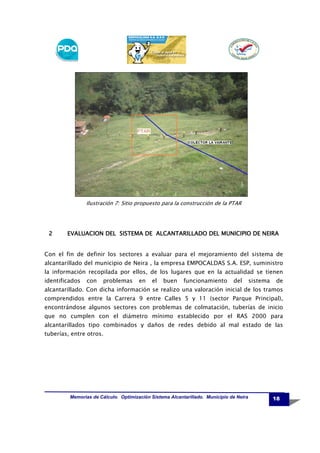 Ilustración 7: Sitio propuesto para la construcción de la PTAR

2

DEL
NEIRA
EVALUACION DEL SISTEMA DE ALCANTARILLADO DEL MUNICIPIO DE NEIRA

Con el fin de definir los sectores a evaluar para el mejoramiento del sistema de
alcantarillado del municipio de Neira , la empresa EMPOCALDAS S.A. ESP, suministro
la información recopilada por ellos, de los lugares que en la actualidad se tienen
identificados

con

problemas

en

el

buen

funcionamiento

del

sistema

de

alcantarillado. Con dicha información se realizo una valoración inicial de los tramos
comprendidos entre la Carrera 9 entre Calles 5 y 11 (sector Parque Principal),
encontrándose algunos sectores con problemas de colmatación, tuberías de inicio
que no cumplen con el diámetro mínimo establecido por el RAS 2000 para
alcantarillados tipo combinados y daños de redes debido al mal estado de las
tuberías, entre otros.

Memorias de Cálculo. Optimización Sistema Alcantarillado. Municipio de Neira

18

 