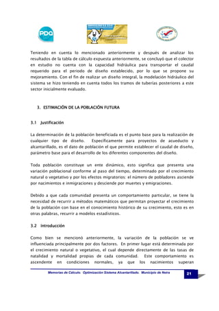 Teniendo en cuenta lo mencionado anteriormente y después de analizar los
resultados de la tabla de cálculo expuesta anteriormente, se concluyó que el colector
en estudio no cuenta con la capacidad hidráulica para transportar el caudal
requerido para el periodo de diseño establecido, por lo que se propone su
mejoramiento. Con el fin de realizar un diseño integral, la modelación hidráulico del
sistema se hizo teniendo en cuenta todos los tramos de tuberías posteriores a este
sector inicialmente evaluado.

3. ESTIMACIÓN DE LA POBLACIÓN FUTURA

3.1 Justificación
La determinación de la población beneficiada es el punto base para la realización de
cualquier tipo de diseño.

Específicamente para proyectos de acueducto y

alcantarillado, es el dato de población el que permite establecer el caudal de diseño,
parámetro base para el desarrollo de los diferentes componentes del diseño.
Toda población constituye un ente dinámico, esto significa que presenta una
variación poblacional conforme al paso del tiempo, determinado por el crecimiento
natural o vegetativo y por los efectos migratorios: el número de pobladores asciende
por nacimientos e inmigraciones y desciende por muertes y emigraciones.
Debido a que cada comunidad presenta un comportamiento particular, se tiene la
necesidad de recurrir a métodos matemáticos que permitan proyectar el crecimiento
de la población con base en el conocimiento histórico de su crecimiento, esto es en
otras palabras, recurrir a modelos estadísticos.
3.2 Introducción
Como bien se mencionó anteriormente, la variación de la población se ve
influenciada principalmente por dos factores. En primer lugar está determinada por
el crecimiento natural o vegetativo, el cual depende directamente de las tasas de
natalidad y mortalidad propias de cada comunidad.
ascendente

en

condiciones

normales,

ya

que

Este comportamiento es
los

nacimientos

Memorias de Cálculo. Optimización Sistema Alcantarillado. Municipio de Neira

superan
21

 