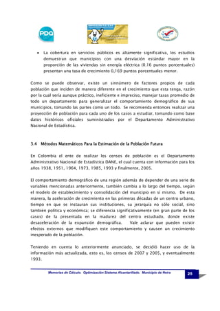 •

La cobertura en servicios públicos es altamente significativa, los estudios
demuestran que municipios con una desviación estándar mayor en la
proporción de las viviendas sin energía eléctrica (0.16 puntos porcentuales)
presentan una tasa de crecimiento 0,169 puntos porcentuales menor.

Como se puede observar, existe un sinnúmero de factores propios de cada
población que inciden de manera diferente en el crecimiento que esta tenga, razón
por la cual sería aunque práctico, ineficiente e impreciso, manejar tasas promedio de
todo un departamento para generalizar el comportamiento demográfico de sus
municipios, tomando las partes como un todo. Se recomienda entonces realizar una
proyección de población para cada uno de los casos a estudiar, tomando como base
datos históricos oficiales suministrados por el Departamento Administrativo
Nacional de Estadística.

3.4 Métodos Matemáticos Para la Estimación de la Población Futura
En Colombia el ente de realizar los censos de población es el Departamento
Administrativo Nacional de Estadística DANE, el cual cuenta con información para los
años 1938, 1951, 1964, 1973, 1985, 1993 y finalmente, 2005.
El comportamiento demográfico de una región además de depender de una serie de
variables mencionadas anteriormente, también cambia a lo largo del tiempo, según
el modelo de establecimiento y consolidación del municipio en sí mismo. De esta
manera, la aceleración de crecimiento en las primeras décadas de un centro urbano,
tiempo en que se instauran sus instituciones, su jerarquía no sólo social, sino
también política y económica; se diferencia significativamente (en gran parte de los
casos) de la presentada en la madurez del centro estudiado, donde existe
desaceleración de la expansión demográfica.

Vale aclarar que pueden existir

efectos externos que modifiquen este comportamiento y causen un crecimiento
inesperado de la población.
Teniendo en cuenta lo anteriormente anunciado, se decidió hacer uso de la
información más actualizada, esto es, los censos de 2007 y 2005, y eventualmente
1993.

Memorias de Cálculo. Optimización Sistema Alcantarillado. Municipio de Neira

25

 