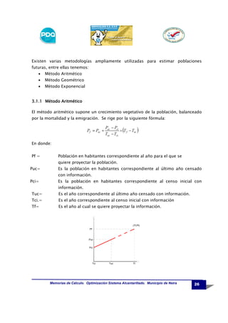 Existen varias metodologías ampliamente utilizadas para estimar poblaciones
futuras, entre ellas tenemos:
•

Método Aritmético

•

Método Geométrico

•

Método Exponencial

3.1.1 Método Aritmético
El método aritmético supone un crecimiento vegetativo de la población, balanceado
por la mortalidad y la emigración. Se rige por la siguiente fórmula:

En donde:
Pf =

Población en habitantes correspondiente al año para el que se
quiere proyectar la población.

Puc=

Es la población en habitantes correspondiente al último año censado
con información.

Pci=

Es la población en habitantes correspondiente al censo inicial con
información.

Tuc=

Es el año correspondiente al último año censado con información.

Tci.=

Es el año correspondiente al censo inicial con información

Tf=

Es el año al cual se quiere proyectar la información.

(Tf,Pf)
Pf

Puc
Pci

Tci

Tuc

Tf

Memorias de Cálculo. Optimización Sistema Alcantarillado. Municipio de Neira

26

 