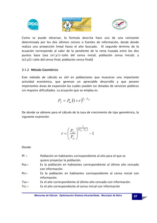 Como se puede observar, la formula descrita hace uso de una constante
determinada por los dos últimos censos o fuentes de información, desde donde
realiza una proyección lineal hasta el año buscado.

El segundo término de la

ecuación corresponde al valor de la pendiente de la recta trazada entre los dos
puntos base [sea (x1,y1)=(año del censo inicial, población censo inicial); y
(x2,y2)=(año del censo final, población censo final)]

3.1.2 Método Geométrico
Este método de cálculo es útil en poblaciones que muestran una importante
actividad económica, que generan un apreciable desarrollo y

que

poseen

importantes áreas de expansión las cuales pueden ser dotadas de servicios públicos
sin mayores dificultades. La ecuación que se emplea es:

De donde se obtiene para el cálculo de la tasa de crecimiento de tipo geométrico, la
siguiente expresión:

Donde:
Pf =

Población en habitantes correspondiente al año para el que se
quiere proyectar la población.

Puc=

Es la población en habitantes correspondiente al último año censado
con información.

Pci=

Es la población en habitantes correspondiente al censo inicial con
información.

Tuc=

Es el año correspondiente al último año censado con información.

Tci.=

Es el año correspondiente al censo inicial con información
Memorias de Cálculo. Optimización Sistema Alcantarillado. Municipio de Neira

27

 