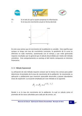 Tf=

Es el año al cual se quiere proyectar la información.

r=

Es la tasa de crecimiento anual en forma decimal.

(Tf,Pf)
Pf

Puc

Tuc

Tf

En este caso vemos que el crecimiento de la población es variable. Esto significa que
aunque se tenga una tasa de crecimiento constante, la pendiente de la curva es
diferente en todo momento, aumentando con el tiempo, y por ende generando
mayores resultados por lo general que el cálculo desarrollado por medio del método
aritmético. Este comportamiento se asemeja al del interés compuesto en términos
financieros.

3.1.3 Método Exponencial
La utilización de este método requiere conocer por lo menos tres censos para poder
determinar el promedio de la tasa de crecimiento de la población. Se recomienda su
aplicación a poblaciones que muestren apreciable desarrollo y posean abundantes
áreas de expansión. La ecuación empleada por este método es la siguiente:

Donde k es la tasa de crecimiento de la población, la cual se calcula como el
promedio de las tasas calculadas para cada par de censos, así:

Memorias de Cálculo. Optimización Sistema Alcantarillado. Municipio de Neira

28

 