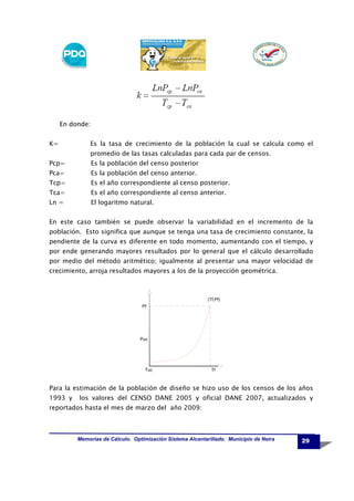 En donde:
K=

Es la tasa de crecimiento de la población la cual se calcula como el
promedio de las tasas calculadas para cada par de censos.

Pcp=

Es la población del censo posterior

Pca=

Es la población del censo anterior.

Tcp=

Es el año correspondiente al censo posterior.

Tca=

Es el año correspondiente al censo anterior.

Ln =

El logaritmo natural.

En este caso también se puede observar la variabilidad en el incremento de la
población. Esto significa que aunque se tenga una tasa de crecimiento constante, la
pendiente de la curva es diferente en todo momento, aumentando con el tiempo, y
por ende generando mayores resultados por lo general que el cálculo desarrollado
por medio del método aritmético; igualmente al presentar una mayor velocidad de
crecimiento, arroja resultados mayores a los de la proyección geométrica.

(Tf,Pf)
Pf

Puc

Tuc

Tf

Para la estimación de la población de diseño se hizo uso de los censos de los años
1993 y

los valores del CENSO DANE 2005 y oficial DANE 2007, actualizados y

reportados hasta el mes de marzo del año 2009:

Memorias de Cálculo. Optimización Sistema Alcantarillado. Municipio de Neira

29

 