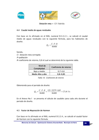 Dotación neta = 125 l/hab/día

4.4 Caudal medio de aguas residuales
Con base en lo afirmado en el RAS, numeral D.3.2.2.1., se calculó el caudal
medio de aguas residuales con la siguiente fórmula, para los habitantes de
diseño:

QD =

C⋅P⋅R
86400

Siendo,

C= dotación neta corregida
P=población
R=coeficiente de retorno, 0,8 el cual se determinó de la siguiente tabla
Nivel de
Complejidad

Coeficiente de retorno

Bajo y medio

0,7-0,8

Medio Alto y alto

0,80,8-0,85

Tabla 10. Coeficiente de retorno

Obteniendo para el periodo de diseño:

QD =

C ⋅ P ⋅ R 125 ⋅ 22279 ⋅ 0,85
=
= 27,41 l/s
86400
86400

En el Anexo No.1 se presenta el cálculo de caudales para cada año durante el
periodo de diseño.

4.5 Factor de Mayoración de Harmon
Con base en lo afirmado en el RAS, numeral D.3.2.4., se calculó el caudal factor
de Harmon con la siguiente fórmula:
Memorias de Cálculo. Optimización Sistema Alcantarillado. Municipio de Neira

35

 