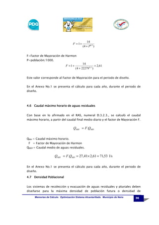 F = 1+

14
(4 + P 0,5 )

F=Factor de Mayoración de Harmon
P=población/1000.

F =1+

14
= 2,61
(4 + 22279 0,5 )

Este valor corresponde al Factor de Mayoración para el periodo de diseño.
En el Anexo No.1 se presenta el cálculo para cada año, durante el periodo de
diseño.

4.6 Caudal máximo horario de aguas residuales
Con base en lo afirmado en el RAS, numeral D.3.2.3., se calculó el caudal
máximo horario, a partir del caudal final medio diario y el factor de Mayoración F.

QMH = F .QMD
QMH = Caudal máximo horario.
F = Factor de Mayoración de Harmon
QMDf = Caudal medio de aguas residuales.

QMH = F .QMD = 27,41 × 2,61 = 71,53 l/s
En el Anexo No.1 se presenta el cálculo para cada año, durante el periodo de
diseño.
Densidad
4.7 Densidad Poblacional
Los sistemas de recolección y evacuación de aguas residuales y pluviales deben
diseñarse para la máxima densidad de población futura o densidad de
Memorias de Cálculo. Optimización Sistema Alcantarillado. Municipio de Neira

36

 