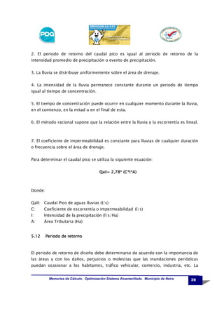 2. El periodo de retorno del caudal pico es igual al periodo de retorno de la
intensidad promedio de precipitación o evento de precipitación.
3. La lluvia se distribuye uniformemente sobre el área de drenaje.
4. La intensidad de la lluvia permanece constante durante un periodo de tiempo
igual al tiempo de concentración.
5. El tiempo de concentración puede ocurrir en cualquier momento durante la lluvia,
en el comienzo, en la mitad o en el final de esta.
6. El método racional supone que la relación entre la lluvia y la escorrentía es lineal.

7. El coeficiente de impermeabilidad es constante para lluvias de cualquier duración
o frecuencia sobre el área de drenaje.
Para determinar el caudal pico se utiliza la siguiente ecuación:
2,78
,78*
Qall= 2,78* (C*I*A)

Donde:
Qall:

Caudal Pico de aguas lluvias (l/s)

C:

Coeficiente de escorrentía o impermeabilidad (l/s)

I:

Intensidad de la precipitación (l/s/Ha)

A:

Área Tributaria (Ha)

5.12

Periodo de retorno

El periodo de retorno de diseño debe determinarse de acuerdo con la importancia de
las áreas y con los daños, perjuicios o molestias que las inundaciones periódicas
puedan ocasionar a los habitantes, tráfico vehicular, comercio, industria, etc. La
Memorias de Cálculo. Optimización Sistema Alcantarillado. Municipio de Neira

39

 