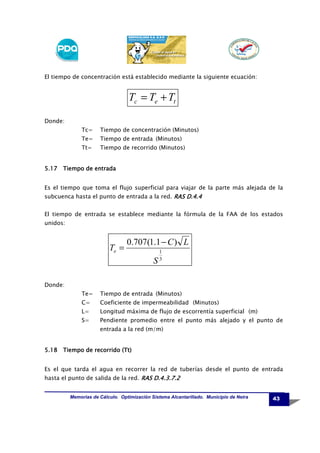El tiempo de concentración está establecido mediante la siguiente ecuación:

Tc = Te + Tt
Donde:
Tc=

Tiempo de concentración (Minutos)

Te=

Tiempo de entrada (Minutos)

Tt=

Tiempo de recorrido (Minutos)

5.17 Tiempo de entrada
Es el tiempo que toma el flujo superficial para viajar de la parte más alejada de la
subcuenca hasta el punto de entrada a la red. RAS D.4.4
El tiempo de entrada se establece mediante la fórmula de la FAA de los estados
unidos:

Te =

0.707(1.1 − C ) L
S

1
3

Donde:
Te=

Tiempo de entrada (Minutos)

C=

Coeficiente de impermeabilidad (Minutos)

L=

Longitud máxima de flujo de escorrentía superficial (m)

S=

Pendiente promedio entre el punto más alejado y el punto de
entrada a la red (m/m)

5.18 Tiempo de recorrido (Tt)
Es el que tarda el agua en recorrer la red de tuberías desde el punto de entrada
hasta el punto de salida de la red. RAS D.4.3.7.2
Memorias de Cálculo. Optimización Sistema Alcantarillado. Municipio de Neira

43

 