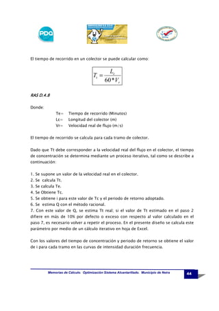 El tiempo de recorrido en un colector se puede calcular como:

Tt =

Lc
60 *Vr

RAS D.4.8
Donde:
Te=

Tiempo de recorrido (Minutos)

Lc=

Longitud del colector (m)

Vr=

Velocidad real de flujo (m/s)

El tiempo de recorrido se calcula para cada tramo de colector.
Dado que Tt debe corresponder a la velocidad real del flujo en el colector, el tiempo
de concentración se determina mediante un proceso iterativo, tal como se describe a
continuación:
1. Se supone un valor de la velocidad real en el colector.
2. Se calcula Tt.
3. Se calcula Te.
4. Se Obtiene Tc.
5. Se obtiene i para este valor de Tc y el periodo de retorno adoptado.
6. Se estima Q con el método racional.
7. Con este valor de Q, se estima Tt real; si el valor de Tt estimado en el paso 2
difiere en más de 10% por defecto o exceso con respecto al valor calculado en el
paso 7, es necesario volver a repetir el proceso. En el presente diseño se calcula este
parámetro por medio de un cálculo iterativo en hoja de Excel.
Con los valores del tiempo de concentración y periodo de retorno se obtiene el valor
de i para cada tramo en las curvas de intensidad duración frecuencia.

Memorias de Cálculo. Optimización Sistema Alcantarillado. Municipio de Neira

44

 