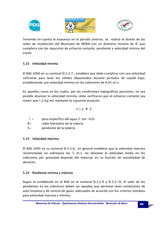 Teniendo en cuenta lo expuesto en el párrafo anterior, se realizó el diseño de las
redes de recolección del Municipio de NEIRA con un diámetro mínimo de 8” que
cumpliera con los requisitos de esfuerzo cortante, pendiente y velocidad mínima del
tramo.

5.22 Velocidad mínima
El RAS 2000 en su numeral D.3.2.7., establece que debe cumplirse con una velocidad
suficiente para lavar los sólidos depositados durante períodos de caudal bajo,
estableciendo una velocidad mínima en los colectores de 0,45 m/s.
En aquellos casos en los cuales, por las condiciones topográficas presentes, no sea
posible alcanzar la velocidad mínima, debe verificarse que el esfuerzo cortante sea
mayor que 1,2 kg/m2 mediante la siguiente ecuación:

τ = γ ⋅R⋅S
γ =

peso específico del agua (1 ton /m3)

R=

radio hidráulico de la tubería

S=

pendiente de la tubería

5.23 Velocidad máxima
El RAS 2000 en su numeral D.3.2.8., en general establece que la velocidad máxima
recomendada no sobrepase los 5 m/s. no obstante la velocidad media en los
colectores por gravedad depende del material, en su función de sensibilidad de
abrasión.

5.24 Pendiente mínima y máxima
Según lo establecido en el RAS en el numeral D.3.2.9 y D.3.2.10, el valor de las
pendientes en los colectores deben ser aquellas que permitan tener condiciones de
auto limpieza y de control de gases adecuados de acuerdo con los criterios tomados
para velocidad máxima y mínima.
Memorias de Cálculo. Optimización Sistema Alcantarillado. Municipio de Neira

50

 
