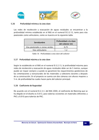 5.26

Profundidad mínima a la cota clave

Las redes de recolección y evacuación de aguas residuales se encuentran a la
profundidad mínima establecida en el RAS en el numeral D.3.2.12, tanto para vías
peatonales como vehiculares, como se muestra en la siguiente tabla:

Servidumbre

Profundidad a la clave
del colector (m)

Vías peatonales o zonas verdes

0,75

Vías vehiculares

1,2

Tabla 16. Profundidad a cota clave del colector

5.27 Profundidad máxima a la cota clave
Según lo establecido en el RAS en el numeral D.3.2.13, la profundidad máxima para
redes de recolección y evacuación de aguas residuales debe ser de 5 metros, aunque
puede ser mayor siempre y cuando se garanticen los requerimientos geotécnicos de
las cimentaciones y estructurales de los materiales y colectores durante y después
de su construcción. En el proyecto se cuenta con dos cámaras con alturas mayores a
5 m. de profundidad las cuales hacen parte del colector principal.

5.28 Coeficiente de Rugosidad
De acuerdo con el numeral D.2.3.3. del RAS 2000, el coeficiente de Manning que se
ha elegido en el diseño es 0.013, para tuberías existentes en materiales diferentes a
PVC y 0.010 para tuberías de PVC.

Memorias de Cálculo. Optimización Sistema Alcantarillado. Municipio de Neira

52

 
