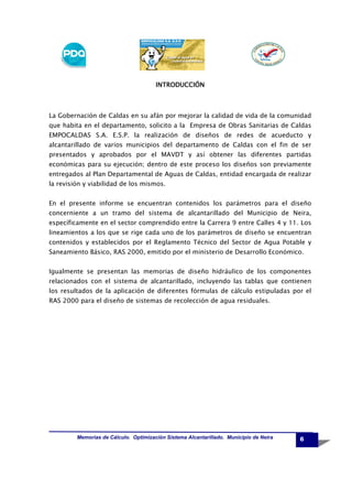 INTRODUCCIÓN

La Gobernación de Caldas en su afán por mejorar la calidad de vida de la comunidad
que habita en el departamento, solicito a la Empresa de Obras Sanitarias de Caldas
EMPOCALDAS S.A. E.S.P. la realización de diseños de redes de acueducto y
alcantarillado de varios municipios del departamento de Caldas con el fin de ser
presentados y aprobados por el MAVDT y así obtener las diferentes partidas
económicas para su ejecución; dentro de este proceso los diseños son previamente
entregados al Plan Departamental de Aguas de Caldas, entidad encargada de realizar
la revisión y viabilidad de los mismos.
En el presente informe se encuentran contenidos los parámetros para el diseño
concerniente a un tramo del sistema de alcantarillado del Municipio de Neira,
específicamente en el sector comprendido entre la Carrera 9 entre Calles 4 y 11. Los
lineamientos a los que se rige cada uno de los parámetros de diseño se encuentran
contenidos y establecidos por el Reglamento Técnico del Sector de Agua Potable y
Saneamiento Básico, RAS 2000, emitido por el ministerio de Desarrollo Económico.
Igualmente se presentan las memorias de diseño hidráulico de los componentes
relacionados con el sistema de alcantarillado, incluyendo las tablas que contienen
los resultados de la aplicación de diferentes fórmulas de cálculo estipuladas por el
RAS 2000 para el diseño de sistemas de recolección de agua residuales.

Memorias de Cálculo. Optimización Sistema Alcantarillado. Municipio de Neira

6

 
