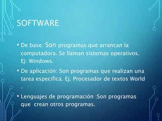 SOFTWARE
• De base: Son programas que arrancan la
computadora. Se llaman sistemas operativos.
Ej: Windows.
• De aplicación: Son programas que realizan una
tarea especifica. Ej. Procesador de textos World
.
• Lenguajes de programación :Son programas
que crean otros programas.
 