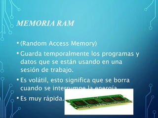 MEMORIA RAM
• (Random Access Memory)
• Guarda temporalmente los programas y
datos que se están usando en una
sesión de trabajo.
• Es volátil, esto significa que se borra
cuando se interrumpe la energía.
• Es muy rápida.
 