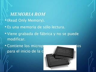 MEMORIA ROM
• (Read Only Memory).
• Es una memoria de sólo lectura.
• Viene grabada de fábrica y no se puede
modificar.
• Contiene los microprogramas necesarios
para el inicio de la computadora.
 
