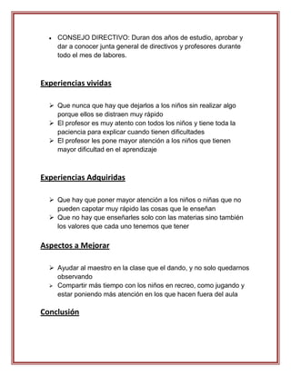 CONSEJO DIRECTIVO: Duran dos años de estudio, aprobar y
    dar a conocer junta general de directivos y profesores durante
    todo el mes de labores.



Experiencias vividas

   Que nunca que hay que dejarlos a los niños sin realizar algo
    porque ellos se distraen muy rápido
   El profesor es muy atento con todos los niños y tiene toda la
    paciencia para explicar cuando tienen dificultades
   El profesor les pone mayor atención a los niños que tienen
    mayor dificultad en el aprendizaje



Experiencias Adquiridas

   Que hay que poner mayor atención a los niños o niñas que no
    pueden capotar muy rápido las cosas que le enseñan
   Que no hay que enseñarles solo con las materias sino también
    los valores que cada uno tenemos que tener

Aspectos a Mejorar

   Ayudar al maestro en la clase que el dando, y no solo quedarnos
    observando
   Compartir más tiempo con los niños en recreo, como jugando y
    estar poniendo más atención en los que hacen fuera del aula

Conclusión
 