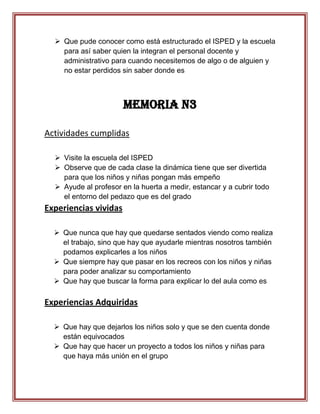  Que pude conocer como está estructurado el ISPED y la escuela
    para así saber quien la integran el personal docente y
    administrativo para cuando necesitemos de algo o de alguien y
    no estar perdidos sin saber donde es



                       Memoria N3

Actividades cumplidas

   Visite la escuela del ISPED
   Observe que de cada clase la dinámica tiene que ser divertida
    para que los niños y niñas pongan más empeño
   Ayude al profesor en la huerta a medir, estancar y a cubrir todo
    el entorno del pedazo que es del grado
Experiencias vividas

   Que nunca que hay que quedarse sentados viendo como realiza
    el trabajo, sino que hay que ayudarle mientras nosotros también
    podamos explicarles a los niños
   Que siempre hay que pasar en los recreos con los niños y niñas
    para poder analizar su comportamiento
   Que hay que buscar la forma para explicar lo del aula como es

Experiencias Adquiridas

   Que hay que dejarlos los niños solo y que se den cuenta donde
    están equivocados
   Que hay que hacer un proyecto a todos los niños y niñas para
    que haya más unión en el grupo
 