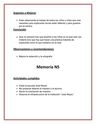 Aspectos a Mejorar

   Estar observando el trabajo de todos los niños y niñas que mas
    necesiten para explicarlas donde están fallando y para guiarlos
    por el camino
Conclusión

   Que no siempre hay que tenerlos a los niños en el aula solo con
    materia sino que hay que hacer una práctica tratando de
    explicarles como lo que hablaron en el aula

Observaciones y recomendaciones

   Mejore la redacción y la ortografía




                        Memoria N5

Actividades cumplidas

     Visite la escuela José Reyes
     Me presente delante el maestro o el alumno
     Recibí la orientación de maestro
     Observe la infraestructura de la institución “José Reyes ”
 