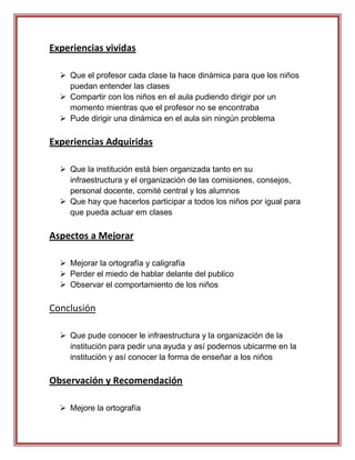 Experiencias vividas

   Que el profesor cada clase la hace dinámica para que los niños
    puedan entender las clases
   Compartir con los niños en el aula pudiendo dirigir por un
    momento mientras que el profesor no se encontraba
   Pude dirigir una dinámica en el aula sin ningún problema

Experiencias Adquiridas

   Que la institución está bien organizada tanto en su
    infraestructura y el organización de las comisiones, consejos,
    personal docente, comité central y los alumnos
   Que hay que hacerlos participar a todos los niños por igual para
    que pueda actuar em clases

Aspectos a Mejorar

   Mejorar la ortografía y caligrafía
   Perder el miedo de hablar delante del publico
   Observar el comportamiento de los niños

Conclusión

   Que pude conocer le infraestructura y la organización de la
    institución para pedir una ayuda y así podernos ubicarme en la
    institución y así conocer la forma de enseñar a los niños

Observación y Recomendación

   Mejore la ortografía
 