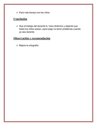  Para más tiempo con los niños

Conclusión

   Que el trabajo del docente lo hace dinámico y dejando que
    todos los niños actúen, para luego no tener problemas cuando
    yo sea docente

Observación y recomendación

   Mejore la ortografía
 