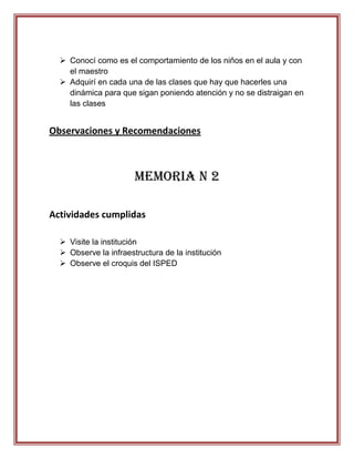  Conocí como es el comportamiento de los niños en el aula y con
    el maestro
   Adquirí en cada una de las clases que hay que hacerles una
    dinámica para que sigan poniendo atención y no se distraigan en
    las clases


Observaciones y Recomendaciones



                       Memoria N 2

Actividades cumplidas

   Visite la institución
   Observe la infraestructura de la institución
   Observe el croquis del ISPED
 