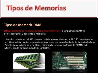 Tipos de Memoria RAM
DRAM: acrónimo de "Dynamic Random Access Memory", o simplemente RAM ya
que es la original, y por tanto la más lenta.

Usada hasta la época del 386, su velocidad de refresco típica es de 80 ó 70 nanosegundos
(ns), tiempo éste que tarda en vaciarse para poder dar entrada a la siguiente serie de datos.
Por ello, la más rápida es la de 70 ns. Físicamente, aparece en forma de DIMMs o de
SIMMs, siendo estos últimos de 30 contactos.
 