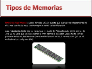 FPM (Fast Page Mode): a veces llamada DRAM, puesto que evoluciona directamente de
ella, y se usa desde hace tanto que pocas veces se las diferencia.

Algo más rápida, tanto por su estructura (el modo de Página Rápida) como por ser de
70 ó 60 ns. Es lo que se da en llamar la RAM normal o estándar. Usada hasta con los
primeros Pentium, físicamente aparece como SIMMs de 30 ó 72 contactos (los de 72
en los Pentium y algunos 486).
 