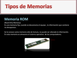 Memoria ROM
(Read Only Memory)
Es una memoria fija, cuando se desconecta el equipo , la información que contiene
no desaparece .

Se lo conoce como memoria sólo de lectura, no puede ser alterada la información.
En esta memoria se almacena el sistema operativo de los computadores.
 