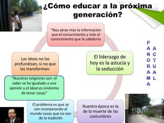 ¿Cómo educar a la próxima
generación?
“Nos atrae más la información
que el conocimiento y más el
conocimiento que la sabiduría

Las ideas no las
profundizan, si no que
las transforman.

El liderazgo de
hoy es la astucia y
la seducción

“Nuestras religiones son: el
saber se ha igualado a una
opinión y el ideal es sinónimo
de tener cosas”
El problema es que se
van incorporando al
mundo cosas que no son
de la tradición

Nuestra época es la
de la muerte de las
costumbres

 