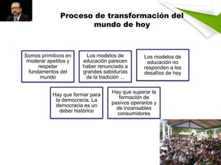 Proceso de transformación del
mundo de hoy

Somos primitivos en
moderar apetitos y
respetar
fundamentos del
mundo

Los modelos de
educación parecen
haber renunciado a
grandes sabidurías
de la tradición ...

Hay que formar para
la democracia. La
democracia es un
deber histórico

Los modelos de
educación no
responden a los
desafíos de hoy

Hay que superar la
formación de
pasivos operarios y
de incansables
consumidores

 