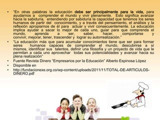 •

•

•
•
•

“En otras palabras la educación debe ser principalmente para la vida, para
ayudarnos a comprender el mundo y vivir plenamente. Esto significa avanzar
hacia la sabiduría, entendiendo por sabiduría la capacidad que tenemos los seres
humanos de partir del conocimiento, y a través del pensamiento, el análisis y la
reflexión apropiarnos de él para actuar y vivir consecuentemente. La educación
implica ayudar a sacar lo mejor de cada uno, guiar para que comprenda el
mundo,
aprenda
a
ser,
saber,
hacer,
comportarse
y
convivir, mejorar, tener, trascender y lograr su autorrealización.”
“La educación más que para acumular conocimientos tiene que ser para formar
seres
humanos capaces de comprender el mundo, descubrirse a sí
mismos, identificar sus talentos, definir una filosofía y un proyecto de vida que le
permitan a cada uno aprovechar todas sus potencialidades y avanzar hacia su
plena realización”
Fuente Revista Dinero “Empresarios por la Educación” Alberto Espinosa López
Disponible en
http://fundacionexe.org.co/wp-content/uploads/2011/11/TOTAL-DE-ARTICULOSDINERO.pdf

 