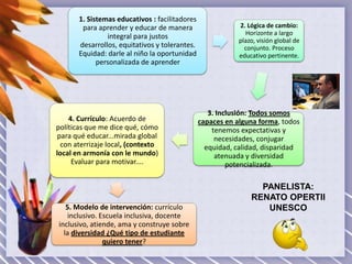 1. Sistemas educativos : facilitadores
para aprender y educar de manera
integral para justos
desarrollos, equitativos y tolerantes.
Equidad: darle al niño la oportunidad
personalizada de aprender

4. Currículo: Acuerdo de
políticas que me dice qué, cómo
para qué educar...mirada global
con aterrizaje local, (contexto
local en armonía con le mundo)
Evaluar para motivar....

5. Modelo de intervención: currículo
inclusivo. Escuela inclusiva, docente
inclusivo, atiende, ama y construye sobre
la diversidad ¿Qué tipo de estudiante
quiero tener?

2. Lógica de cambio:
Horizonte a largo
plazo, visión global de
conjunto. Proceso
educativo pertinente.

3. Inclusión: Todos somos
capaces en alguna forma, todos
tenemos expectativas y
necesidades, conjugar
equidad, calidad, disparidad
atenuada y diversidad
potencializada.

PANELISTA:
RENATO OPERTII
UNESCO

 