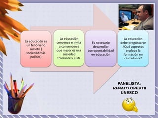 La educación es
un fenómeno
societal (
sociedad más
política)

La educación
convence e invita
a convencerse
que mejor es una
sociedad
tolerante y justa

Es necesario
desarrollar
correponsabilidad
en educación

La educación
debe preguntarse
¿Qué aspectos
engloba la
formación en
ciudadanía?

PANELISTA:
RENATO OPERTII
UNESCO

 