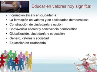 Educar en valores hoy signifca:
•
•
•
•
•
•
•

Formación ética y en ciudadanía
La formación en valores y en sociedades democráticas
Construcción de ciudadanía y nación
Convivencia escolar y convivencia democrática
Globalización, ciudadanía y educación
Género, valores y sociedad
Educación en ciudadanía

 