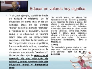 Educar en valores hoy signifca:
• “Y así, por ejemplo, cuando se habla
de calidad y eficiencia de la•
educación, se piensa más en las así
llamadas áreas de las ciencias
“duras”, que en las ciencias “blandas”
o “ciencias de la discusión”. Parece
como si la educación se valorara
sobre todo por las competencias
cognitivas, mientras la formación en
las competencias morales y políticas
•
fuera asunto de la cultura, la cual no•
siempre se tiene tan presente en la
dimensión educativa de “excelencia”.
No se ve claro que la cultura es el
resultado de una educación de
calidad, y que no hay cultura sin una
educación moral y humanística
seria”

“La virtud moral, en efecto, se
relaciona con los placeres y dolores,
pues hacemos lo malo a causa del
placer, y nos apartamos del bien a
causa del dolor. Por ello, debemos
haber sido educados en cierto modo
desde jóvenes, como dice Platón
(Leyes II 653a), para podernos
alegrar y dolernos como es debido,
pues en esto radica
la buena
educación” (Aristóteles,
Ética a
Nicómaco,
1104b).
“Lo malo de la guerra radica en que
crea más personas malas que las
que elimina.” Kant En la Paz
perpetua

 