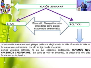 ACCIÓN DE EDUCAR

ÉTICO

Dimensión ético política debe
entenderse como praxis:
experiencia comunicativa

POLÍTICA

La acción de educar en bios, porque podemos elegir modo de vida. El modo de vida se
forma sociohistoricamente, por ello se liga con la educación.
Somos vivientes políticos, no es que nacemos ciudadanos. TENEMOS QUE
HACERNOS CIUDADANOS. Lo dado es vivir en sociedad, la ciudadanía nos pide
formación sociohistórica.

 