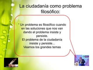 La ciudadanía como problema
filosófico:
“ Un problema es filosófico cuando
en las soluciones que nos van
dando el problema insiste y
persiste.
El problema de la ciudadanía
insiste y persiste...
Veamos los grandes temas

 