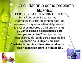 La ciudadanía como problema
filosófico:
I.

PERTINENCIA E IDENTIDAD SOCIAL
En la Polis encontrábamos las
jerarquías, mujeres cuidadnos hijos, los
esclavos, los que entraban al ágora eran
los varones mayores de 18 años y libres.
¿Cuánto tiempo necesitamos para
romper esta idea? Lo digo porque
necesitamos de las declaraciones de los
Derechos de la Mujer y del niño
Ciudadanía implica diferentes modos de
vida necesarios para la vida social.

 