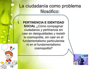 La ciudadanía como problema
filosófico:
I.

PERTINENCIA E IDENTIDAD
SOCIAL ¿Cómo compaginar
ciudadanos y pertinencia sin
caer en desigualdades y resistir
lo cosmopolita, sin caer en el
fundamentalismo particularista
ni en el fundamentalismo
cosmopolita?

 