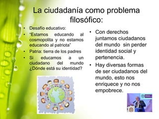 La ciudadanía como problema
filosófico:
• Desafío educativo:
• “Estamos educando al
cosmopolita y no estamos
educando al patriota”
• Patria: tierra de los padres
• Si
educamos
a
un
ciudadano
del
mundo
¿Dónde está su identidad?

• Con derechos
juntamos ciudadanos
del mundo sin perder
identidad social y
pertenencia.
• Hay diversas formas
de ser ciudadanos del
mundo, esto nos
enriquece y no nos
empobrece.

 