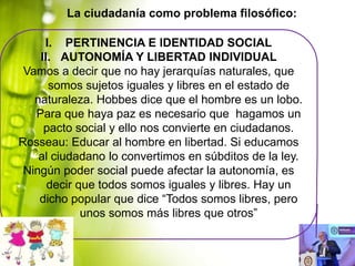 La ciudadanía como problema filosófico:
I. PERTINENCIA E IDENTIDAD SOCIAL
II. AUTONOMÍA Y LIBERTAD INDIVIDUAL
Vamos a decir que no hay jerarquías naturales, que
somos sujetos iguales y libres en el estado de
naturaleza. Hobbes dice que el hombre es un lobo.
Para que haya paz es necesario que hagamos un
pacto social y ello nos convierte en ciudadanos.
Rosseau: Educar al hombre en libertad. Si educamos
al ciudadano lo convertimos en súbditos de la ley.
Ningún poder social puede afectar la autonomía, es
decir que todos somos iguales y libres. Hay un
dicho popular que dice “Todos somos libres, pero
unos somos más libres que otros”

 