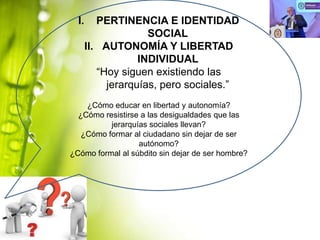 I.

PERTINENCIA E IDENTIDAD
SOCIAL
II. AUTONOMÍA Y LIBERTAD
INDIVIDUAL
“Hoy siguen existiendo las
jerarquías, pero sociales.”

¿Cómo educar en libertad y autonomía?
¿Cómo resistirse a las desigualdades que las
jerarquías sociales llevan?
¿Cómo formar al ciudadano sin dejar de ser
autónomo?
¿Cómo formal al súbdito sin dejar de ser hombre?

 