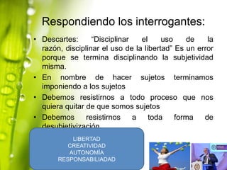 Respondiendo los interrogantes:
• Descartes:
“Disciplinar
el
uso
de
la
razón, disciplinar el uso de la libertad” Es un error
porque se termina disciplinando la subjetividad
misma.
• En nombre de hacer sujetos terminamos
imponiendo a los sujetos
• Debemos resistirnos a todo proceso que nos
quiera quitar de que somos sujetos
• Debemos
resistirnos
a
toda
forma
de
desubjetivización
LIBERTAD
CREATIVIDAD
AUTONOMÍA
RESPONSABILIADAD

 