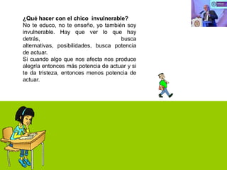 ¿Qué hacer con el chico invulnerable?
No te educo, no te enseño, yo también soy
invulnerable. Hay que ver lo que hay
detrás,
busca
alternativas, posibilidades, busca potencia
de actuar.
Si cuando algo que nos afecta nos produce
alegría entonces más potencia de actuar y si
te da tristeza, entonces menos potencia de
actuar.

 