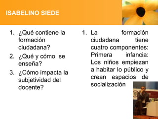 ISABELINO SIEDE
1. ¿Qué contiene la
formación
ciudadana?
2. ¿Qué y cómo se
enseña?
3. ¿Cómo impacta la
subjetividad del
docente?

1. La
formación
ciudadana
tiene
cuatro componentes:
Primera
infancia:
Los niños empiezan
a habitar lo público y
crean espacios de
socialización

 