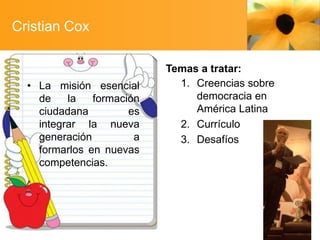 Cristian Cox

• La misión esencial
de
la
formación
ciudadana
es
integrar la nueva
generación
a
formarlos en nuevas
competencias.

Temas a tratar:
1. Creencias sobre
democracia en
América Latina
2. Currículo
3. Desafíos

 
