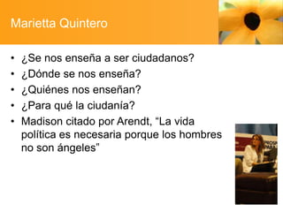 Marietta Quintero
•
•
•
•
•

¿Se nos enseña a ser ciudadanos?
¿Dónde se nos enseña?
¿Quiénes nos enseñan?
¿Para qué la ciudanía?
Madison citado por Arendt, “La vida
política es necesaria porque los hombres
no son ángeles”

 