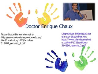 Doctor Enrique Chaux
Texto disponible en internet en
http://www.colombiaaprende.edu.co/
html/productos/1685/articles315487_recurso_1.pdf

Diapositivas empleadas por
ela utor disponibles en:
http://www.plandecenal.ed
u.co/html/1726/articles314256_recurso_2.pdf

 