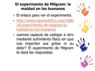 El experimento de Milgram: la
maldad en los humanos
• El enlace para ver el experimento.
• http://www.ojocientifico.com/3580
/el-experimento-de-milgram-lamaldad-en-los-humanos
• ¿somos capaces de castigar a otro
mediante sufrimiento físico sin que
nos importen sus gritos ni su
dolor? El experimento de Milgram
te dará las respuestas.

 